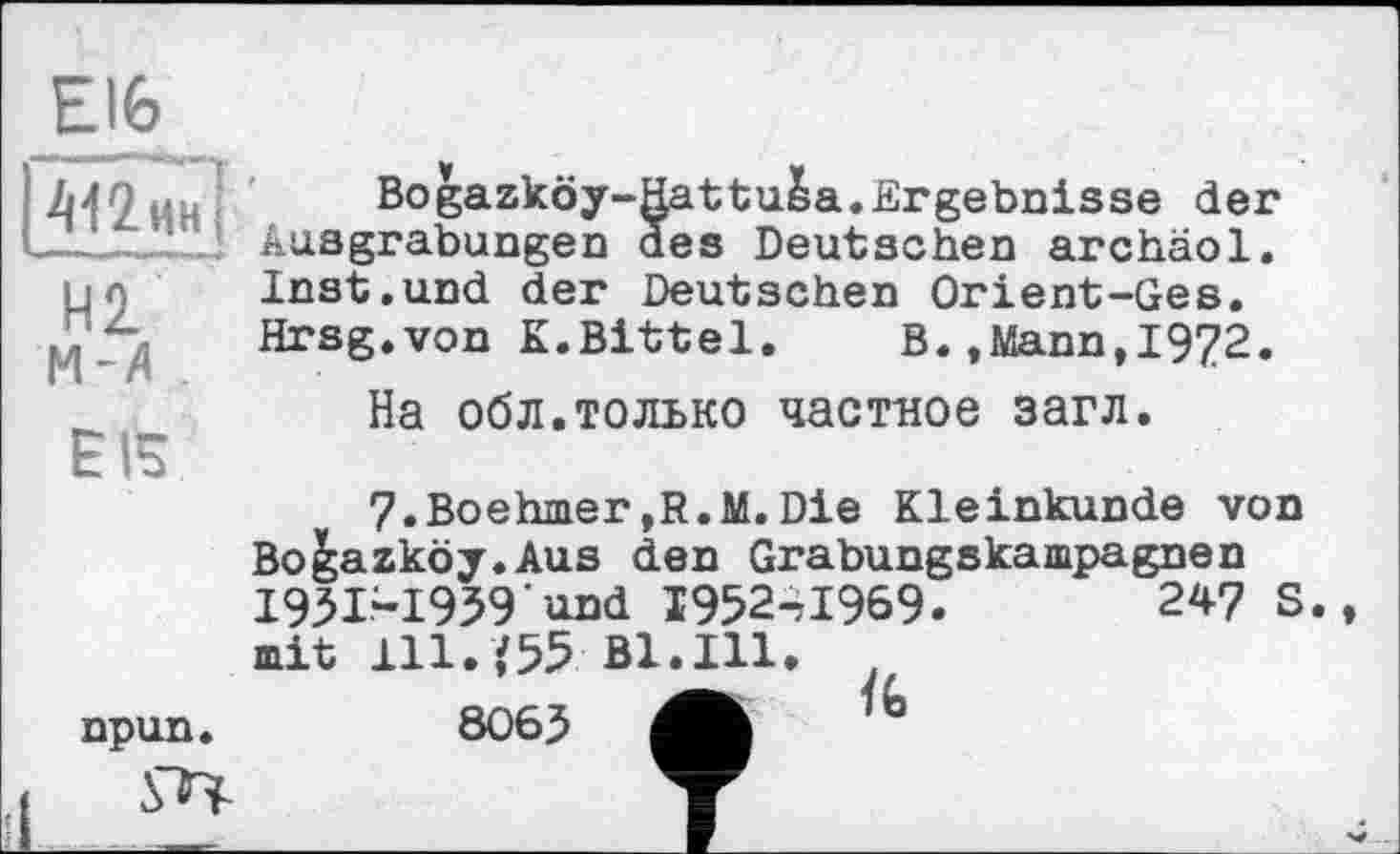 ﻿Elfe
412 ин j
И2 м-д
EIS
npun.
Bogazköy-Hattuba.Ergebnisse der Ausgrabungen des Deutschen archäol. Inst.und der Deutschen Orient-Ges. Hrsg.von K.Bittel,	B.»Mann,1972.
На обл.только частное загл.
7.Boehmer,R.M.Die Kleinkunde von Bo&azköy.Aus den Grabungskampagnen I93I-I939 und І952-7І969.	247 S.
mit 111. ,'55 Bl.Hl.
8063 4h *